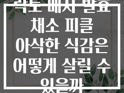 락토 베지 발효 채소 피클 아삭한 식감은 어떻게 살릴 수 있을까